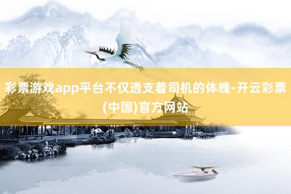 彩票游戏app平台不仅透支着司机的体魄-开云彩票(中国)官方网站