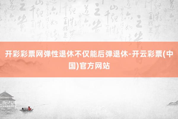 开彩彩票网弹性退休不仅能后弹退休-开云彩票(中国)官方网站