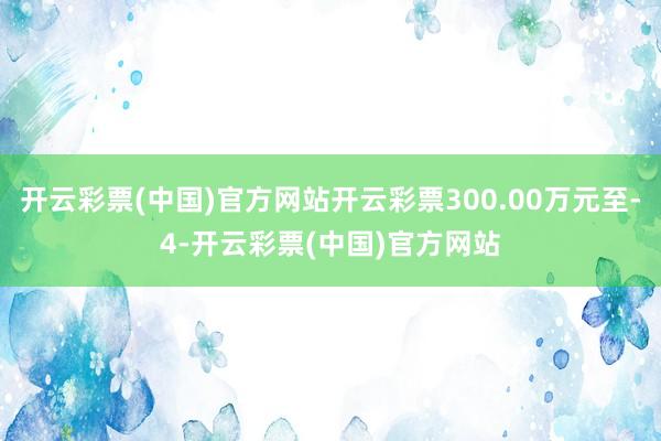 开云彩票(中国)官方网站开云彩票300.00万元至-4-开云彩票(中国)官方网站