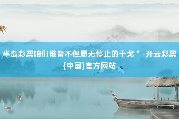 半岛彩票咱们谁皆不但愿无停止的干戈＂-开云彩票(中国)官方网站