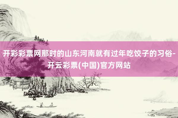 开彩彩票网那时的山东河南就有过年吃饺子的习俗-开云彩票(中国)官方网站