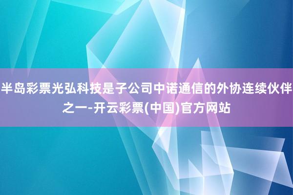 半岛彩票光弘科技是子公司中诺通信的外协连续伙伴之一-开云彩票(中国)官方网站