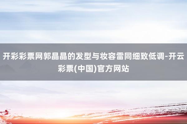 开彩彩票网郭晶晶的发型与妆容雷同细致低调-开云彩票(中国)官方网站