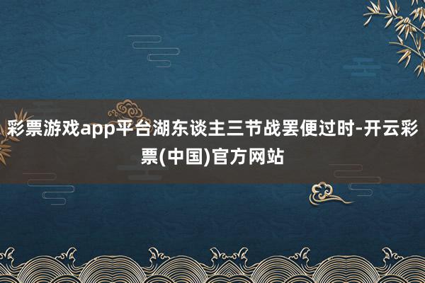 彩票游戏app平台湖东谈主三节战罢便过时-开云彩票(中国)官方网站