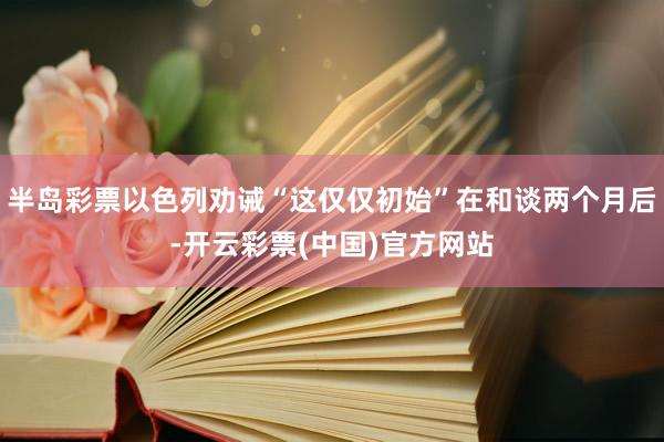 半岛彩票以色列劝诫“这仅仅初始”在和谈两个月后-开云彩票(中国)官方网站