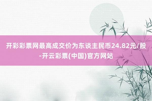 开彩彩票网最高成交价为东谈主民币24.82元/股-开云彩票(中国)官方网站