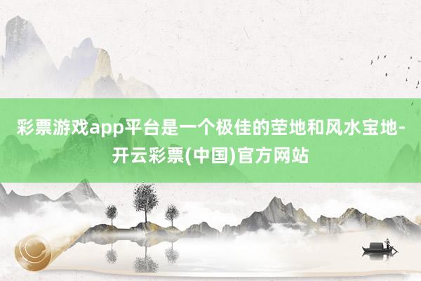 彩票游戏app平台是一个极佳的茔地和风水宝地-开云彩票(中国)官方网站