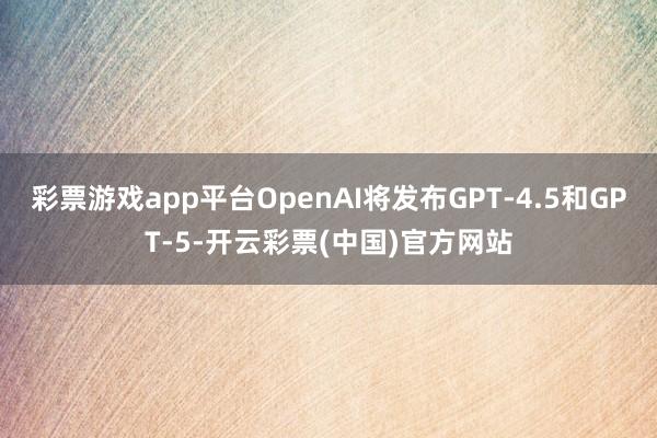彩票游戏app平台OpenAI将发布GPT-4.5和GPT-5-开云彩票(中国)官方网站