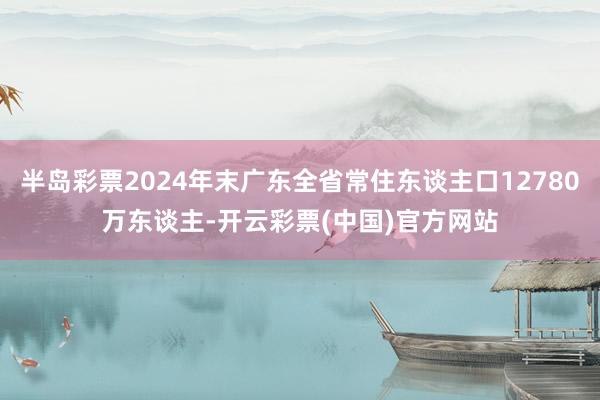 半岛彩票2024年末广东全省常住东谈主口12780万东谈主-开云彩票(中国)官方网站
