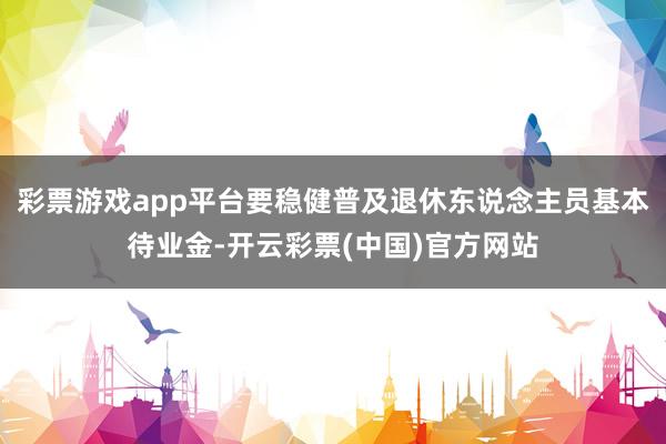 彩票游戏app平台要稳健普及退休东说念主员基本待业金-开云彩票(中国)官方网站