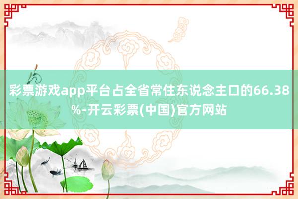 彩票游戏app平台占全省常住东说念主口的66.38%-开云彩票(中国)官方网站