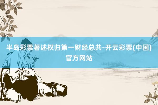 半岛彩票著述权归第一财经总共-开云彩票(中国)官方网站