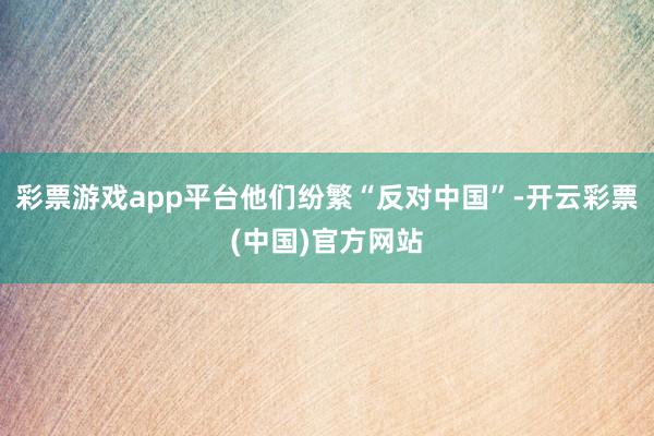 彩票游戏app平台他们纷繁“反对中国”-开云彩票(中国)官方网站