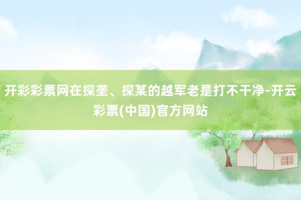 开彩彩票网在探垄、探某的越军老是打不干净-开云彩票(中国)官方网站