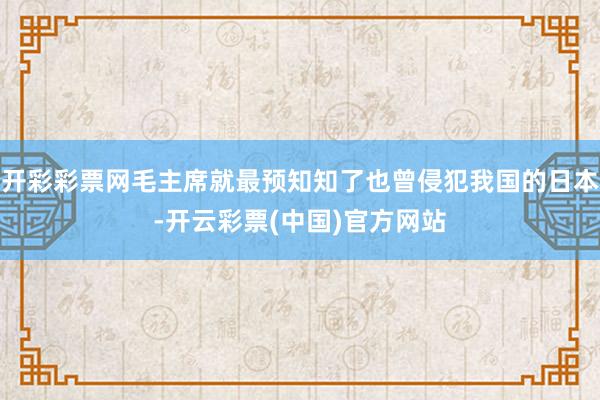 开彩彩票网毛主席就最预知知了也曾侵犯我国的日本-开云彩票(中国)官方网站