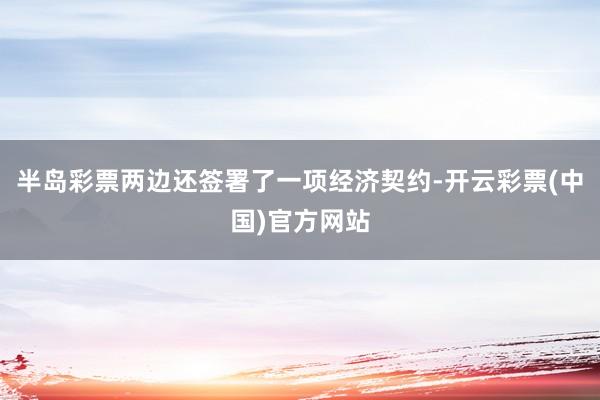 半岛彩票两边还签署了一项经济契约-开云彩票(中国)官方网站