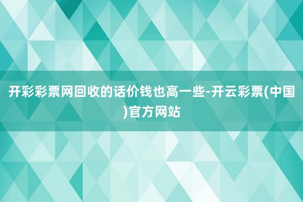 开彩彩票网回收的话价钱也高一些-开云彩票(中国)官方网站