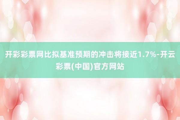 开彩彩票网比拟基准预期的冲击将接近1.7%-开云彩票(中国)官方网站