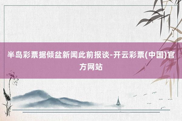 半岛彩票　　据倾盆新闻此前报谈-开云彩票(中国)官方网站