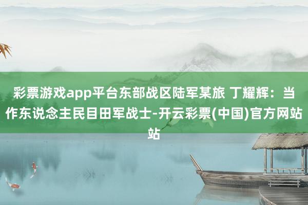 彩票游戏app平台东部战区陆军某旅 丁耀辉：当作东说念主民目田军战士-开云彩票(中国)官方网站