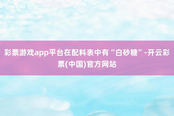 彩票游戏app平台在配料表中有“白砂糖”-开云彩票(中国)官方网站