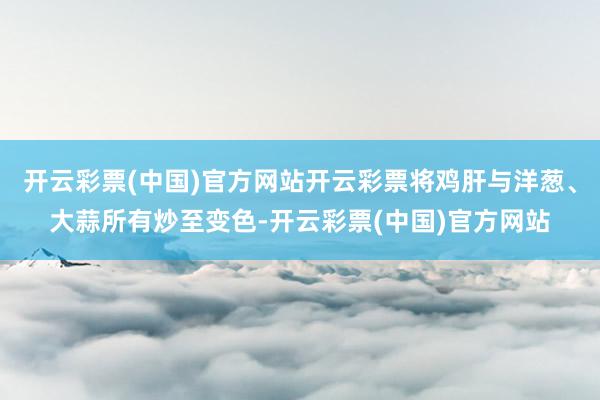 开云彩票(中国)官方网站开云彩票将鸡肝与洋葱、大蒜所有炒至变色-开云彩票(中国)官方网站