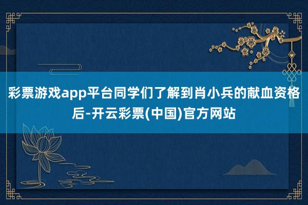 彩票游戏app平台同学们了解到肖小兵的献血资格后-开云彩票(中国)官方网站