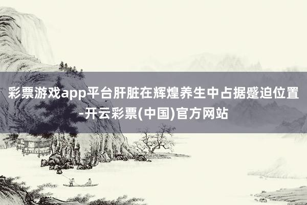 彩票游戏app平台肝脏在辉煌养生中占据蹙迫位置-开云彩票(中国)官方网站