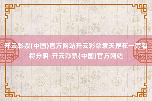 开云彩票(中国)官方网站开云彩票袁天罡在一旁看得分明-开云彩票(中国)官方网站