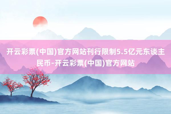 开云彩票(中国)官方网站刊行限制5.5亿元东谈主民币-开云彩票(中国)官方网站