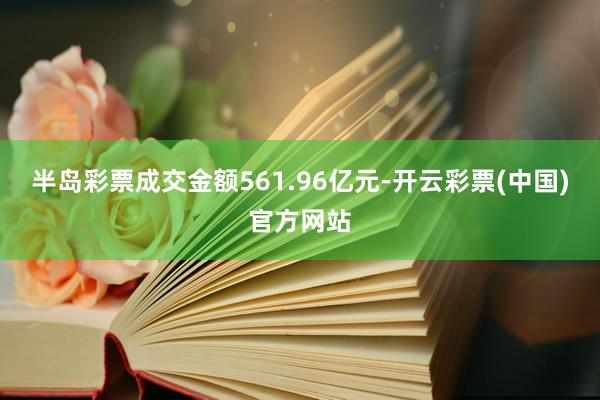 半岛彩票成交金额561.96亿元-开云彩票(中国)官方网站