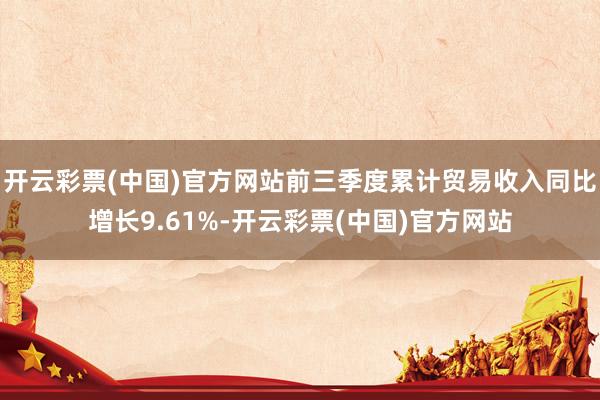开云彩票(中国)官方网站前三季度累计贸易收入同比增长9.61%-开云彩票(中国)官方网站