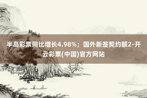 半岛彩票同比增长4.98%；国外新签契约额2-开云彩票(中国)官方网站