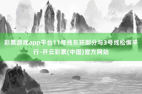 彩票游戏app平台11号线东环部分与3号线松懈平行-开云彩票(中国)官方网站