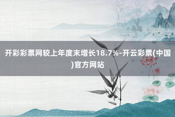开彩彩票网较上年度末增长18.7%-开云彩票(中国)官方网站