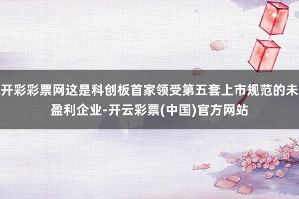 开彩彩票网这是科创板首家领受第五套上市规范的未盈利企业-开云彩票(中国)官方网站