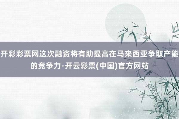 开彩彩票网这次融资将有助提高在马来西亚争取产能的竞争力-开云彩票(中国)官方网站