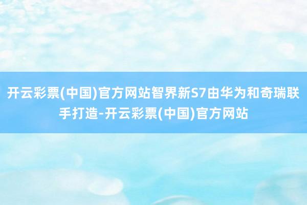 开云彩票(中国)官方网站智界新S7由华为和奇瑞联手打造-开云彩票(中国)官方网站