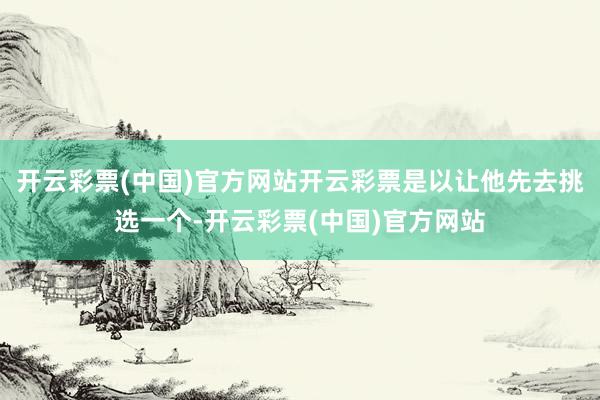 开云彩票(中国)官方网站开云彩票是以让他先去挑选一个-开云彩票(中国)官方网站