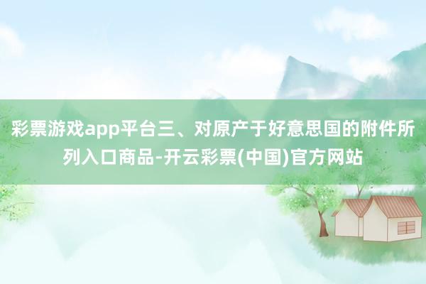 彩票游戏app平台三、对原产于好意思国的附件所列入口商品-开云彩票(中国)官方网站