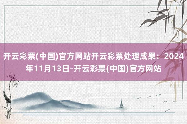 开云彩票(中国)官方网站开云彩票处理成果：2024年11月13日-开云彩票(中国)官方网站