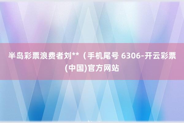 半岛彩票浪费者刘**（手机尾号 6306-开云彩票(中国)官方网站