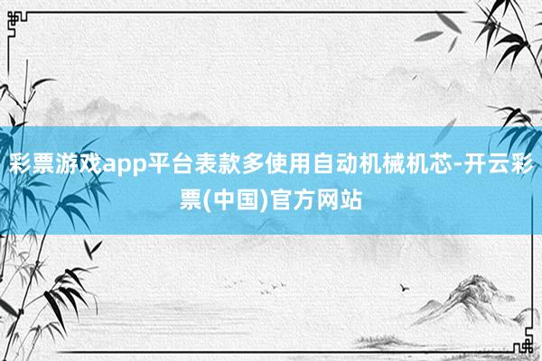 彩票游戏app平台表款多使用自动机械机芯-开云彩票(中国)官方网站
