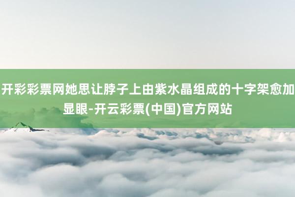 开彩彩票网她思让脖子上由紫水晶组成的十字架愈加显眼-开云彩票(中国)官方网站