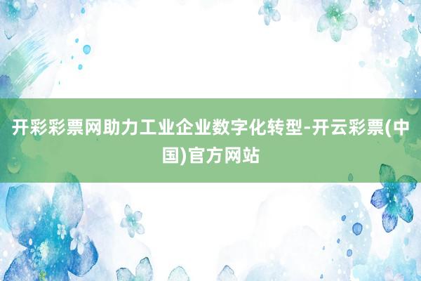 开彩彩票网助力工业企业数字化转型-开云彩票(中国)官方网站
