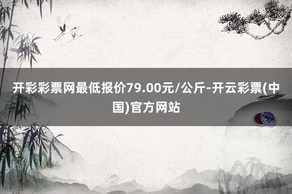 开彩彩票网最低报价79.00元/公斤-开云彩票(中国)官方网站