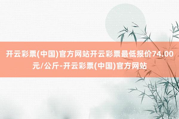 开云彩票(中国)官方网站开云彩票最低报价74.00元/公斤-开云彩票(中国)官方网站