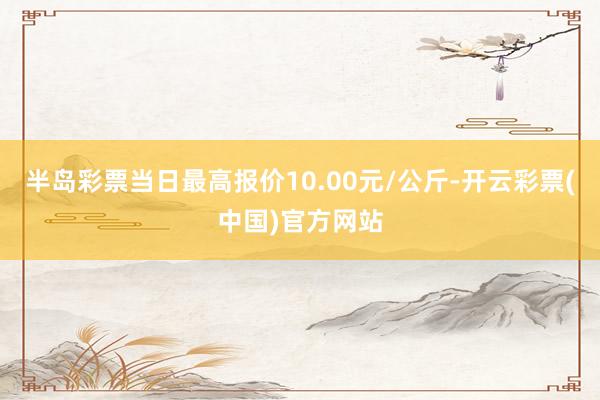 半岛彩票当日最高报价10.00元/公斤-开云彩票(中国)官方网站