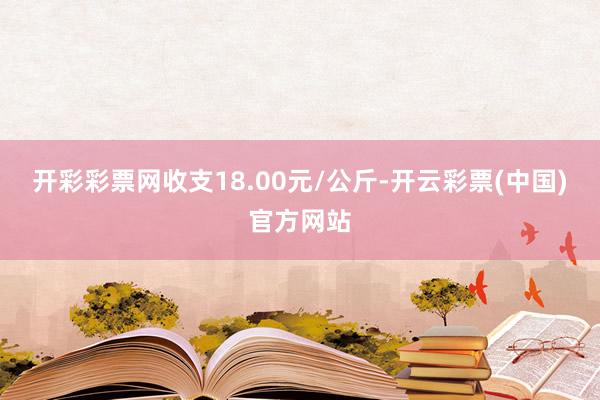 开彩彩票网收支18.00元/公斤-开云彩票(中国)官方网站
