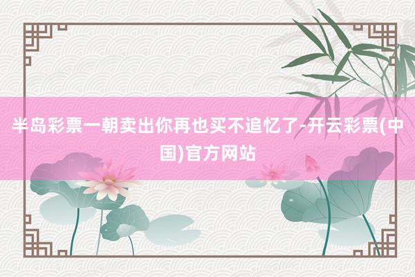 半岛彩票一朝卖出你再也买不追忆了-开云彩票(中国)官方网站
